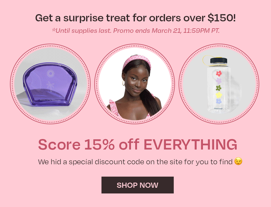 GET A SURPRISE TREAT FOR ORDERS OVER \\$150 UNTIL MAR 21 11:59PM PT. SCORE 15% OFF EVERYTHING