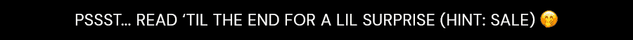 PSSST... READ 'TIL THE END FOR A LIL SURPRISE (HINT:SALE)
