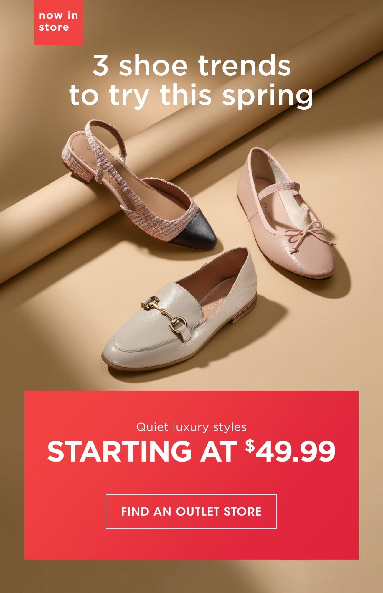 now in store | 3 shoe trends to try this spring | Quiet luxury styles | STARTING AT \\$49.99 | FIND AN OUTLET STORE