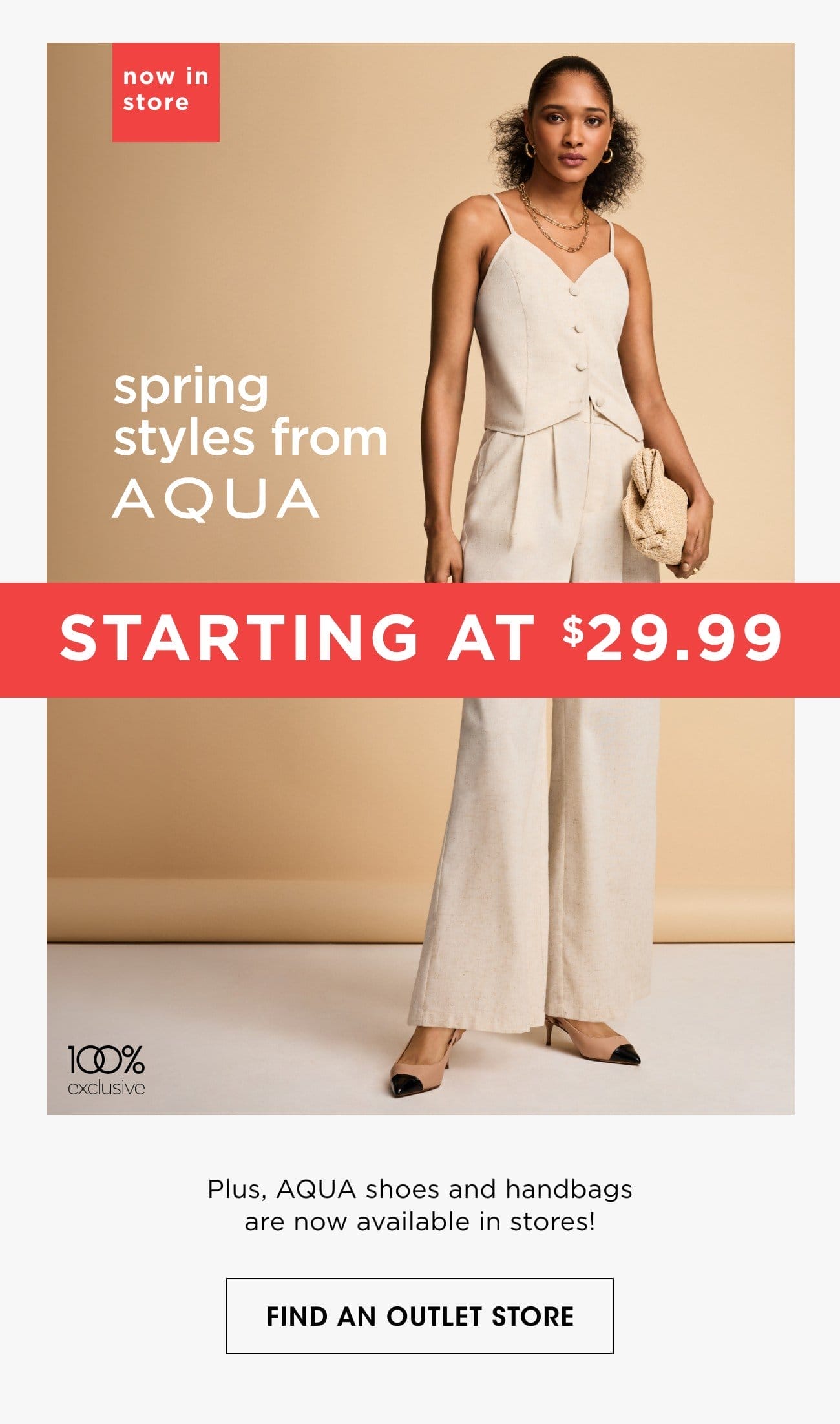 now in store | spring styles from A Q U A | STARTING AT \\$29.99 | Plus, AQUA shoes and handbags are now available in stores! | FIND AN OUTLET STORE