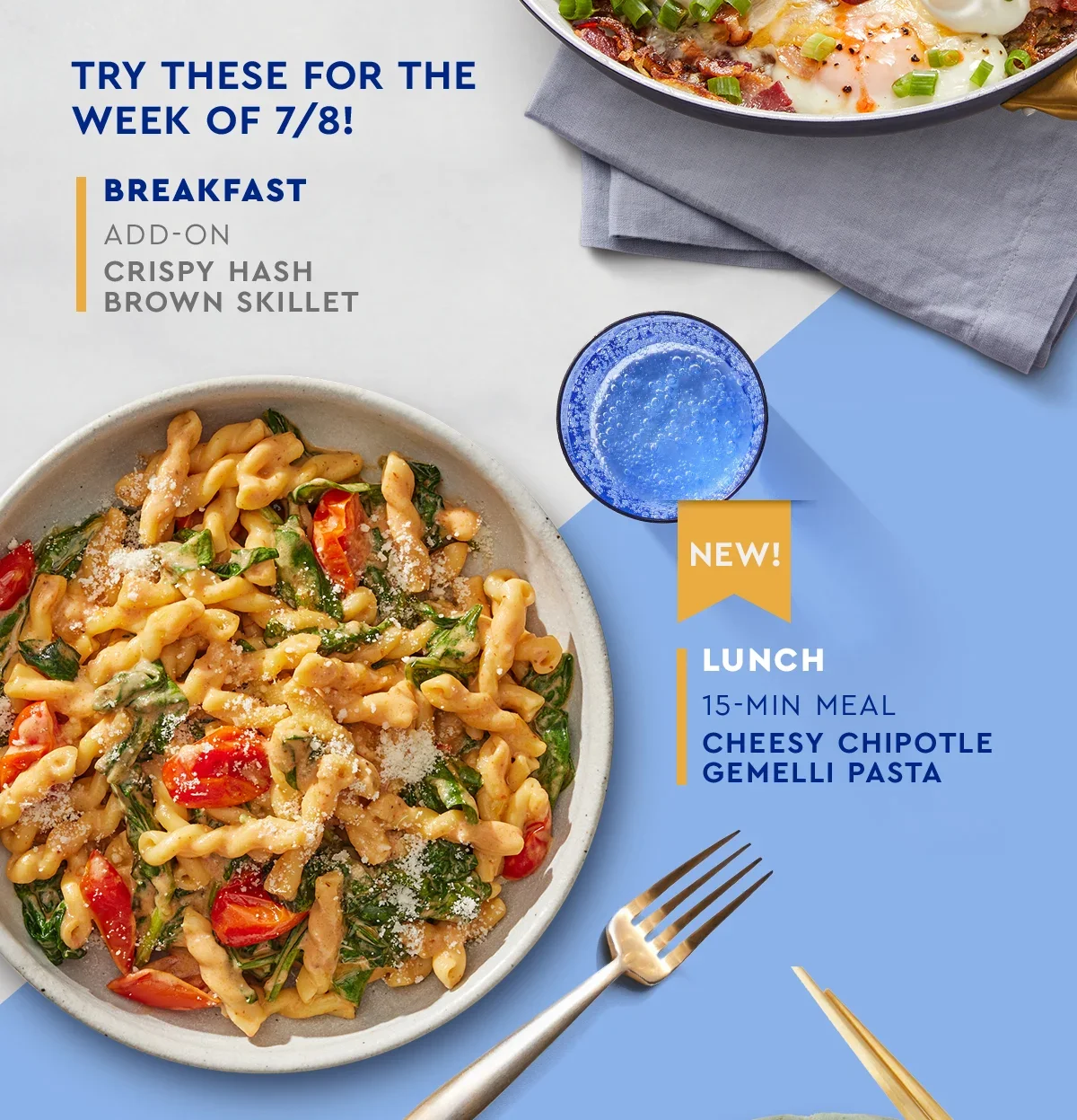 Try these for the week of 7/8 - Breakfast - Add-on - Crispy Hash Brown Skillet | New! Lunch - 15-min Meal - Cheesy Chipotle Gemelli Pasta