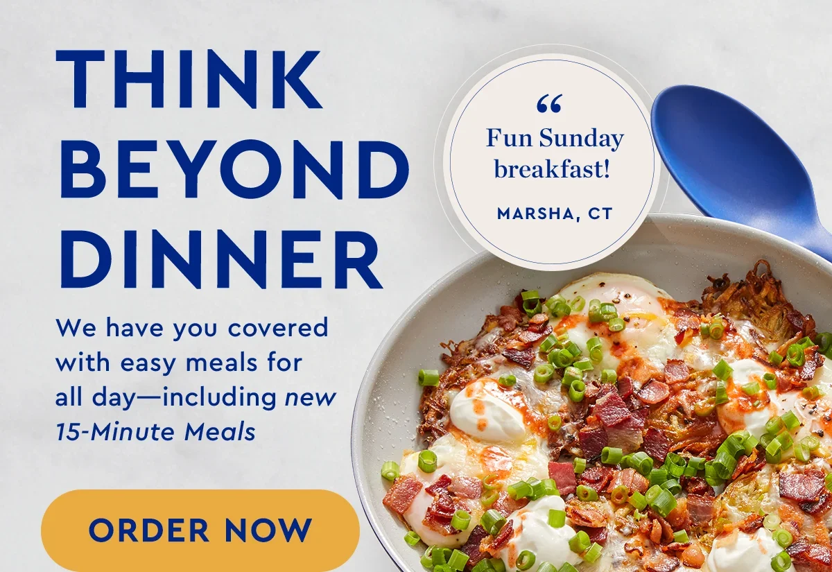 Think Beyond Dinner | We have you covered with easy meals for all day -- including new 15-minute meals. | ORDER NOW