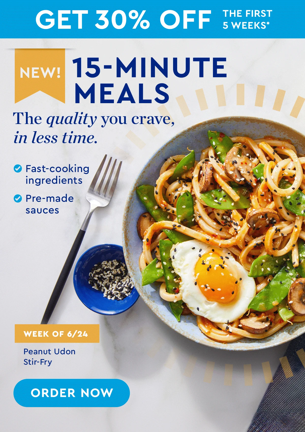 GET 30% OFF THE FIRST 5 WEEKS* | New! 15-Minute Meals | The quality you crave, in less time. | ORDER NOW | Fast-cooking ingredients | Pre-made sauces