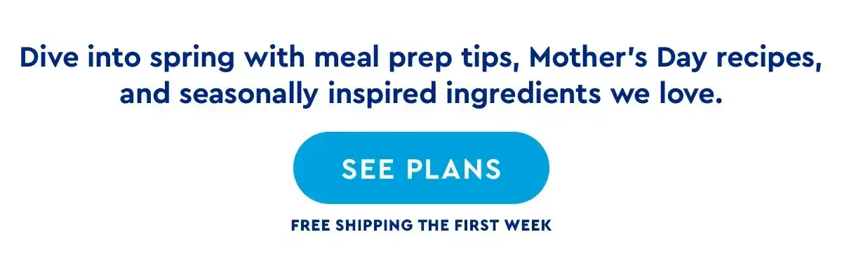 Dive into sping with meal prep tips, Mother's Day recipes, and limited-time savings. | SEE PLANS | Free shipping the first week