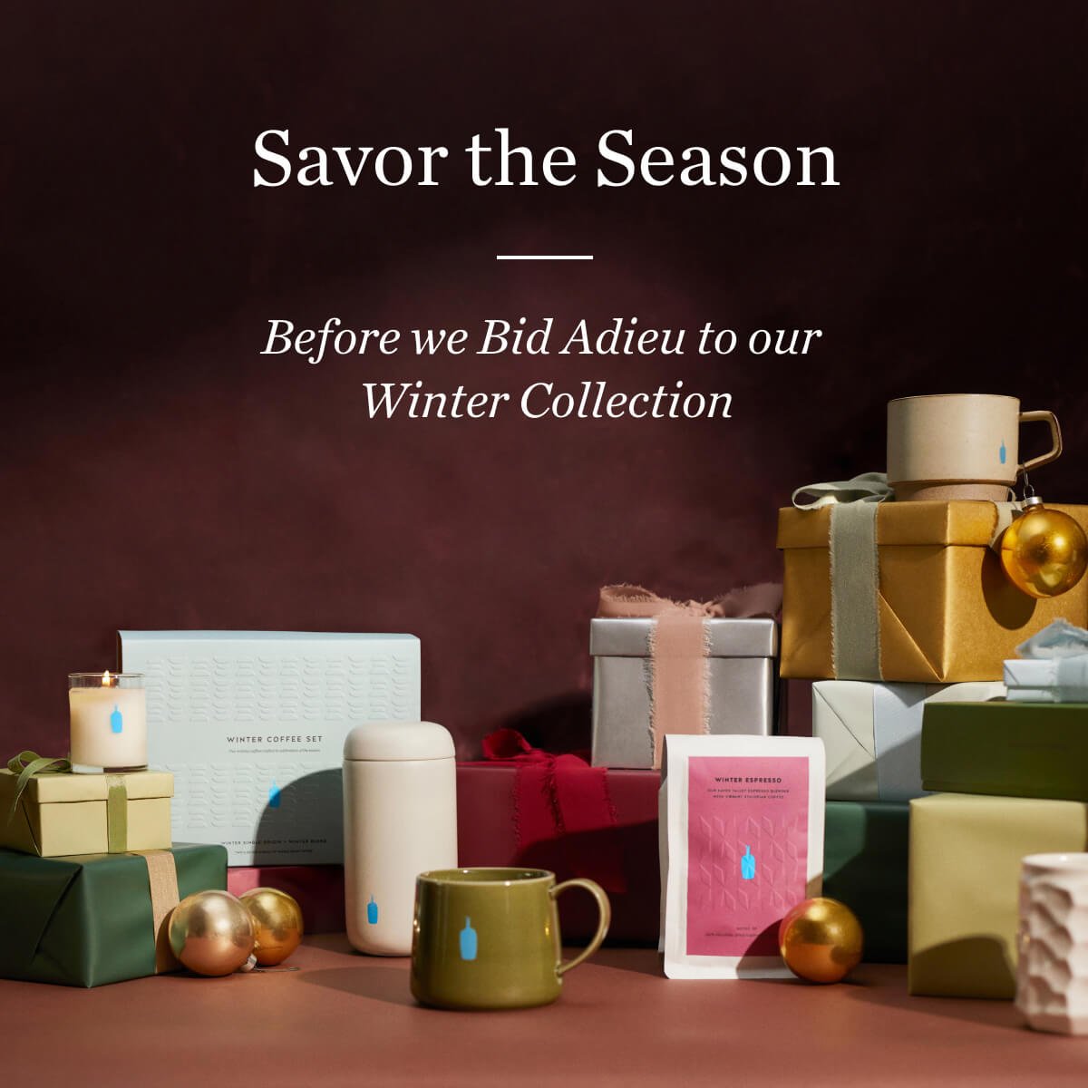 Savor the Season. Before we Bid Adieu to our Winter Collection.
