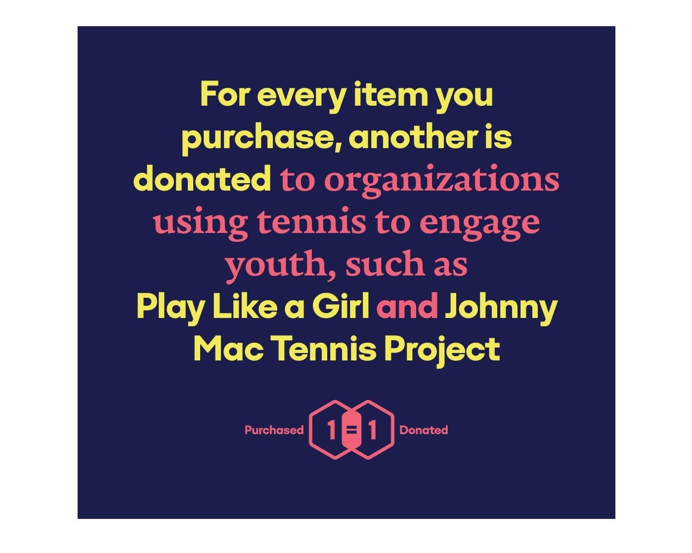 For every item you purchase, another is donated to organizations using tennis to engage youth, such as Play Like a Girl and Johnny Mac Tennis Project