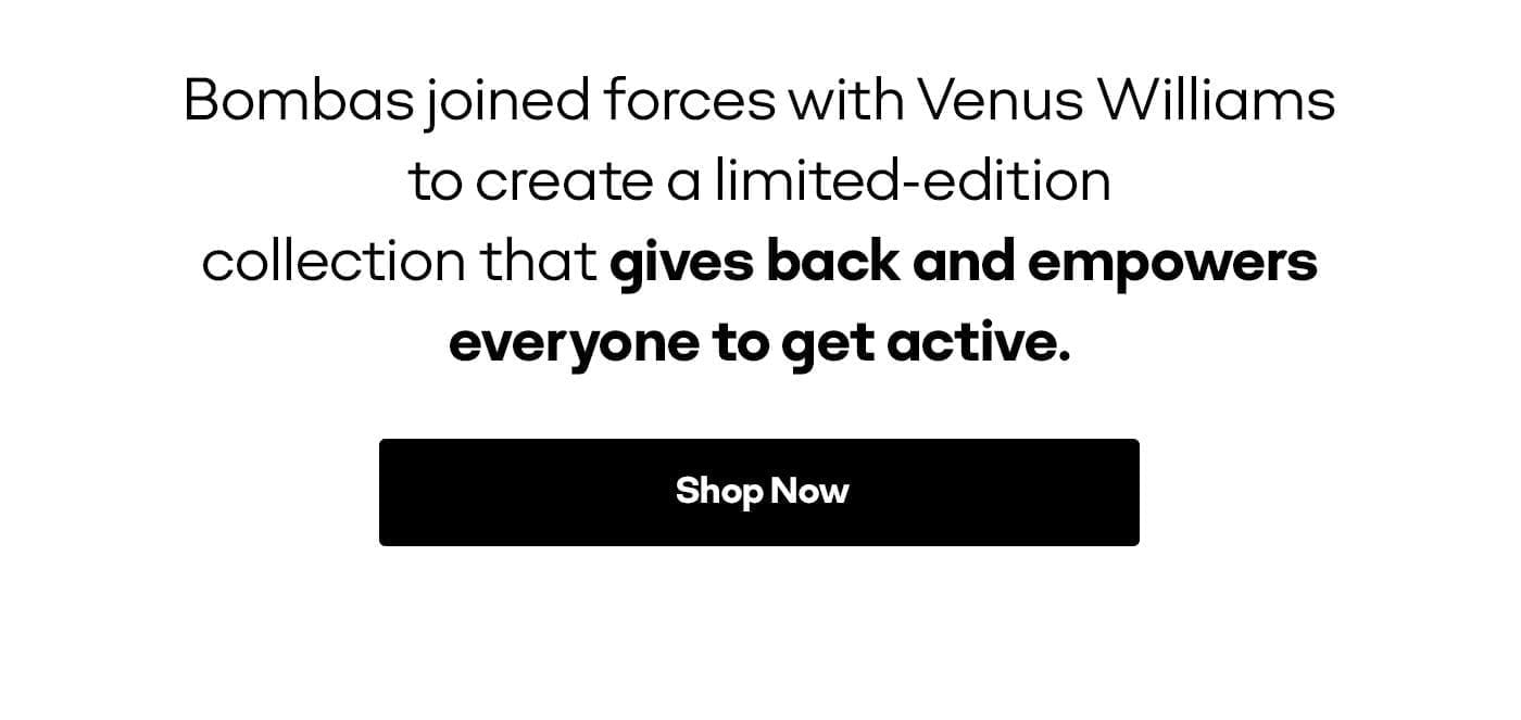 Bombas joined forces with Venus Williams to create a limited-edition collection that gives back and empowers everyone to get active. Shop Now