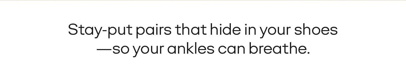 STAY-PUT PAIRS THAT HIDE IN YOUR SHOES - SO YOUR ANKLES CAN BREATHE. 