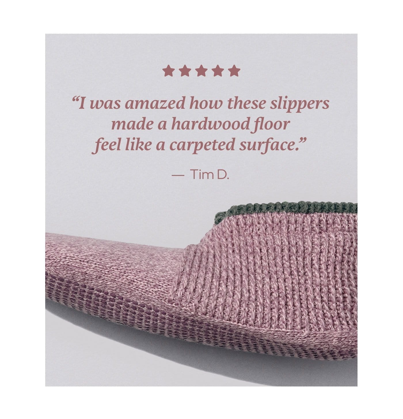 'I was amazed how these slippers made a hardwood floor feel like a carpeted surfaxe.' -Tim D.