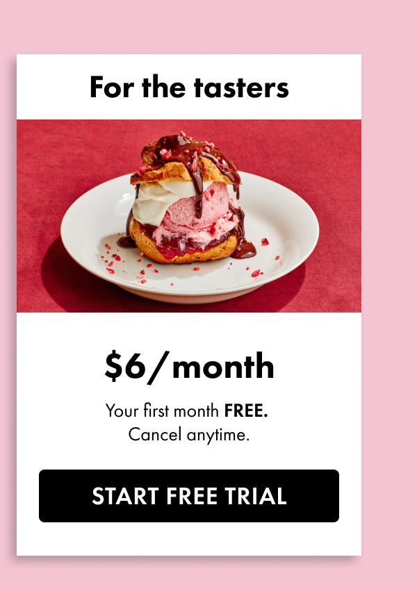 For the tasters. \\$6 a month. Your first month free. Cancel anytime. Start free trial.