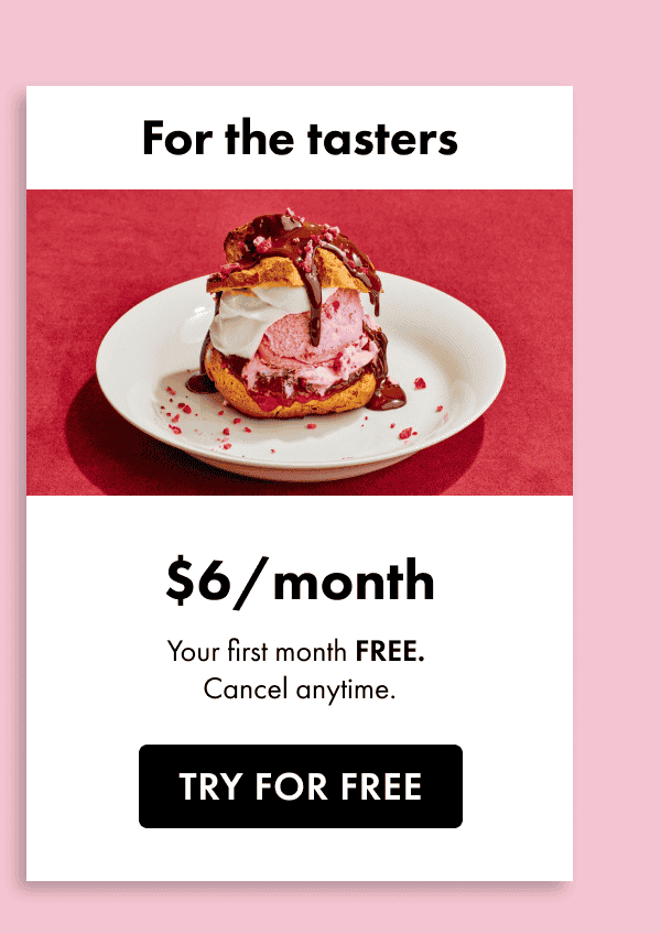 For the tasters. \\$6 a month. Your first month free. Cancel anytime. Start free trial. Try for free.