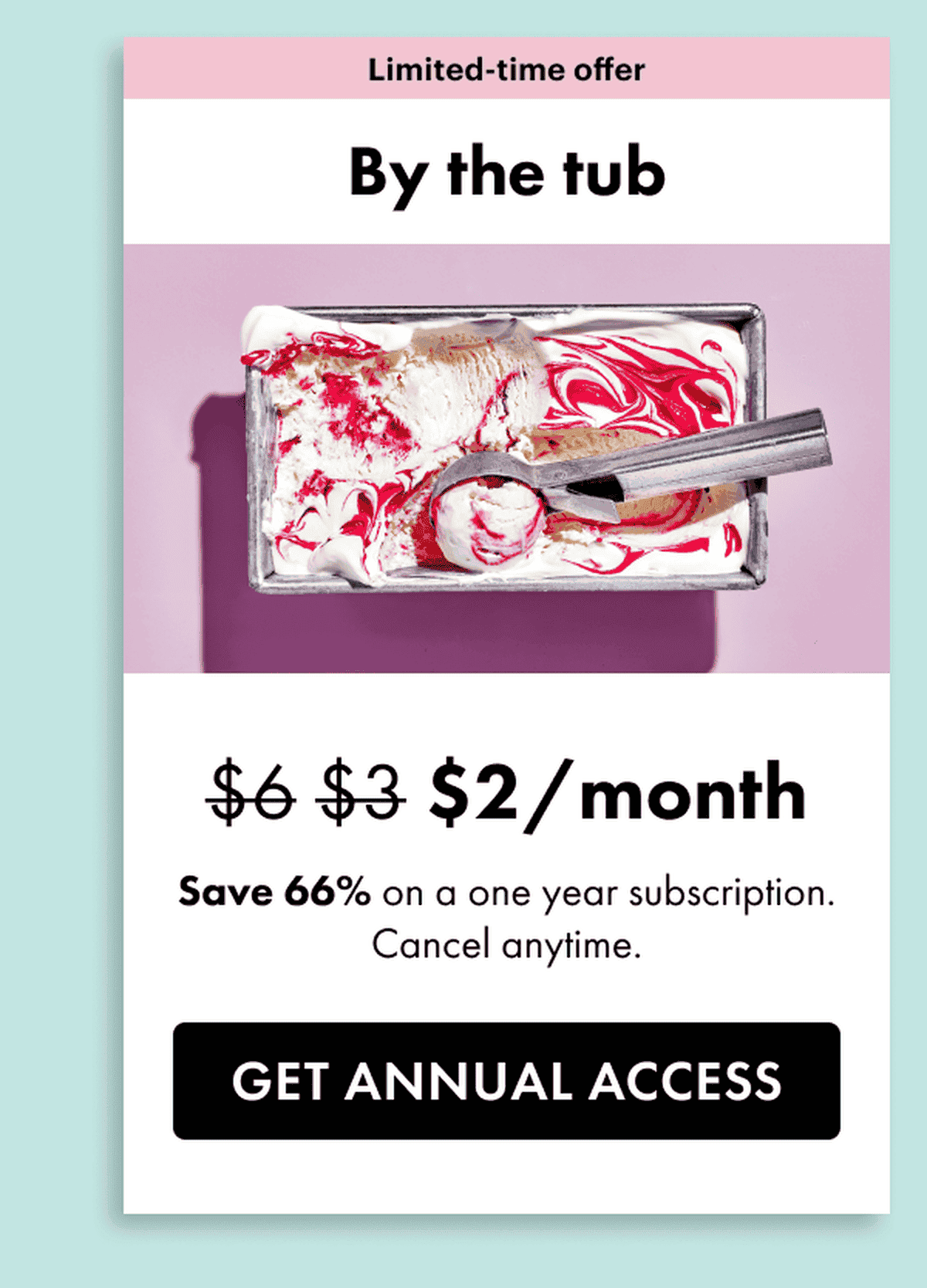 Limited time offer. By the tub. \\$2 a month. Save 66% on a one year subscription. Cancel anytime. Get annual access.