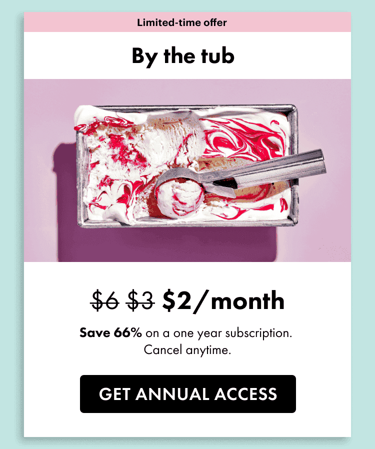 Limited time offer. By the tub. \\$2 a month. Save 66% on a one year subscription. Cancel anytime. Get annual access.