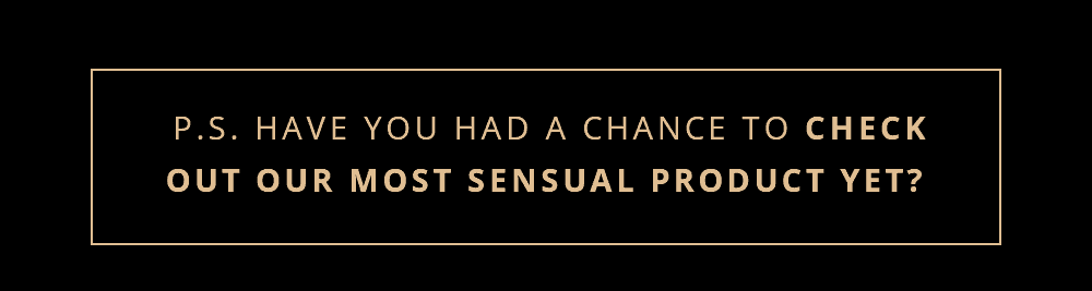 P.S. Have you had a chance to check out our most sensual product yet?