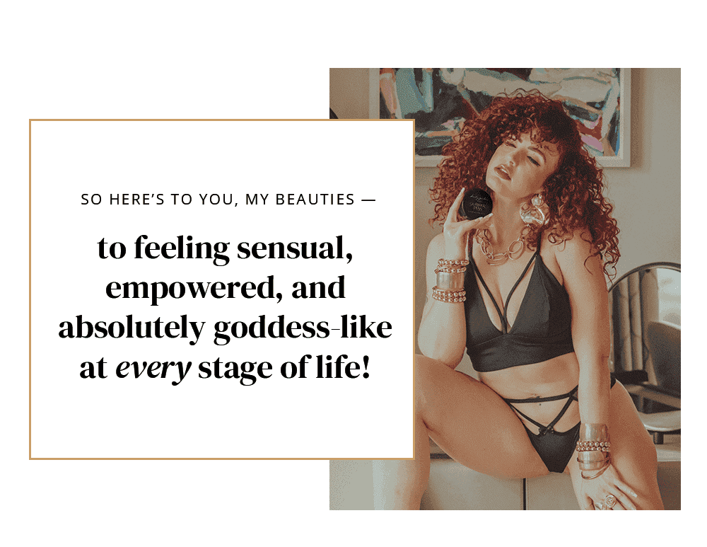 So here’s to you, my beauties — to feeling sensual, empowered, and absolutely goddess-like at every stage of life!