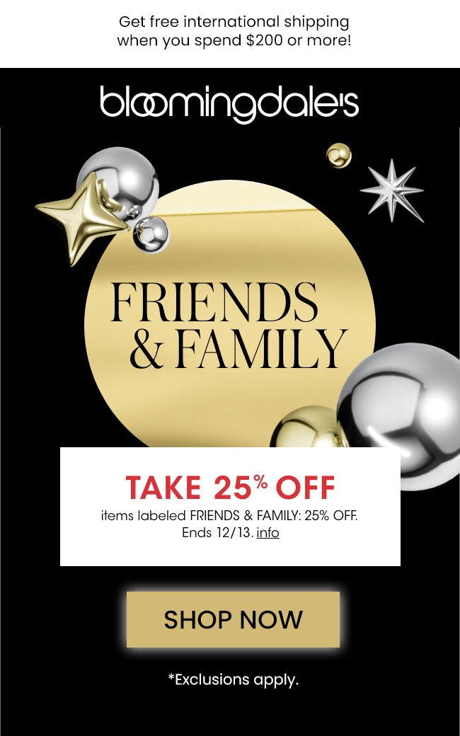 Get free international shipping when you spend \\$200 USD or more! FRINDS & FAMILY TAKE 25% OFF items labeled FRIENDS & FAMILYL 25% OFF Ends 12/13. info SHOP NOW *Exclusions apply. at Bloomingdale's