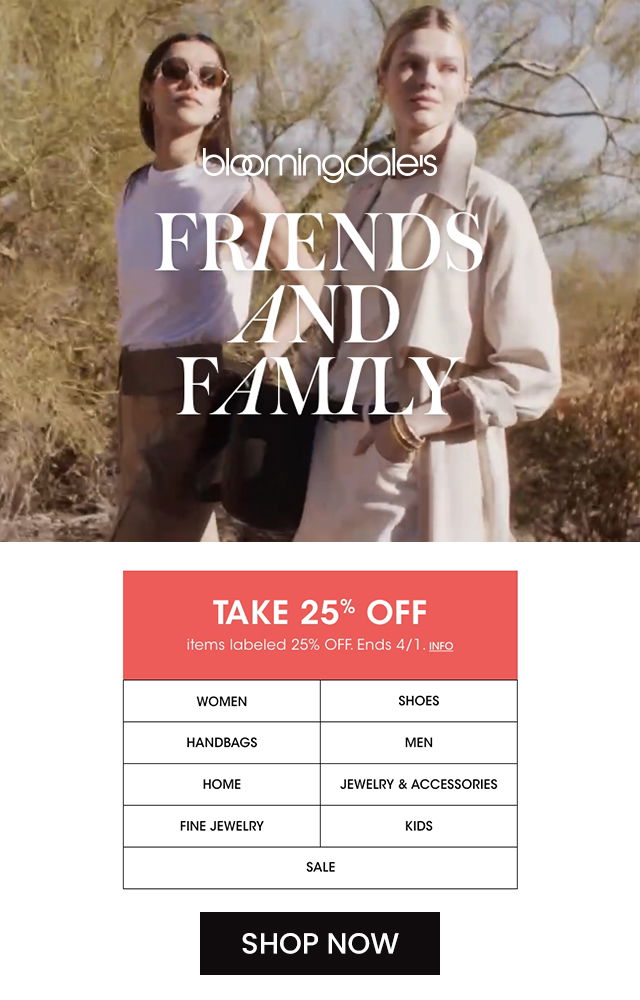 FREINDS AND FAMILY TAKE 25% OFF items labeled 25% OFF. Ends 4/1. Info. Women, Shoes, Handbags, Men, Home, Jewlery & Accessories, Fine jewlery, Kids and Sale SHOP NOW at Bloomingdale's