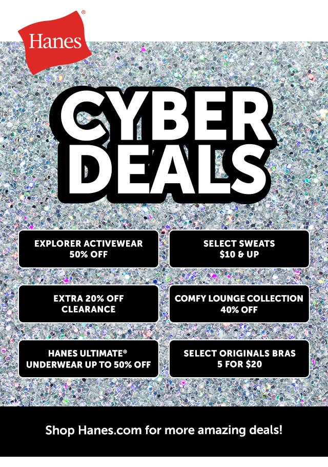 CYBER DEALS Explorer activewear 50% off Select sweats \\$10 & up Extra 20% off clearance Comfy lounge collection 40% off Hanes ultimate* underwear up to 50% off Select originals bras 5 for \\$20 Shop Hanes.com for more amazing deals! at Hanes