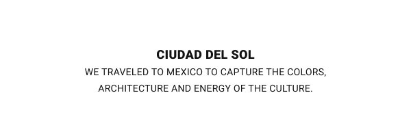 CIUDAD DEL SOL WE TRAVELED TO MEXICO TO CAPTURE THE COLORS, ARCHITECTURE AND ENERGY OF THE CULTURE.