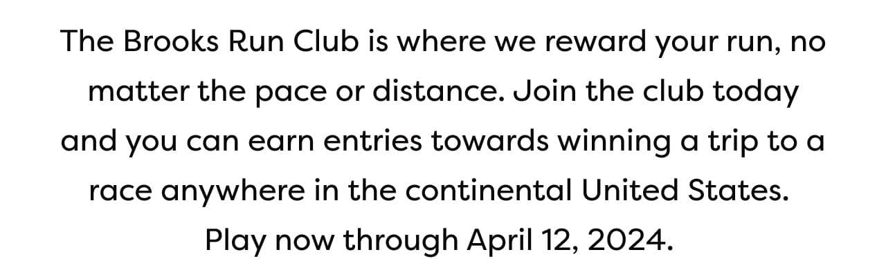 The Brooks Run Club is where we reward your run, no matter the pace or distance. Join the club today and you can earn entries towards winning a trip to a race anywhere in the continental United States. Play now through April 12, 2024.