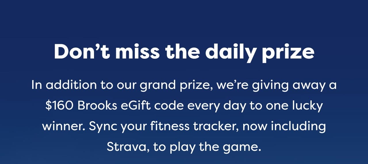 Don't miss the daily prize. In addition to our grand prize, we're giving away a \\$160 Brooks eGift code every day to one lucky winner Sync your fitness tracker, now including Strava, to play the game.