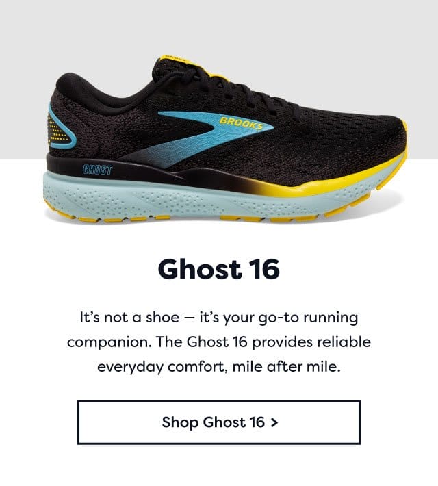 Ghost 16 | It's not a shoe - it's your go-to running companion. The Ghost 16 provides reliable everyday comfort, mile after mile. | Shop Ghost 16 >