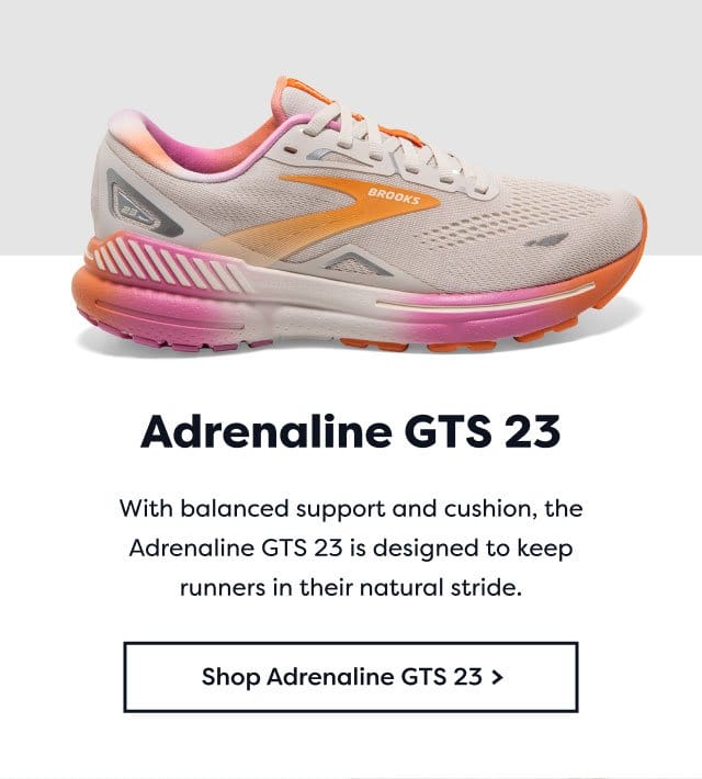 Adrenaline GTS 23 | With balanced support and cushion, the Adrenaline GTS 23 is designed to keep runners in their natural stride. | Shop Adrenaline GTS 23 >