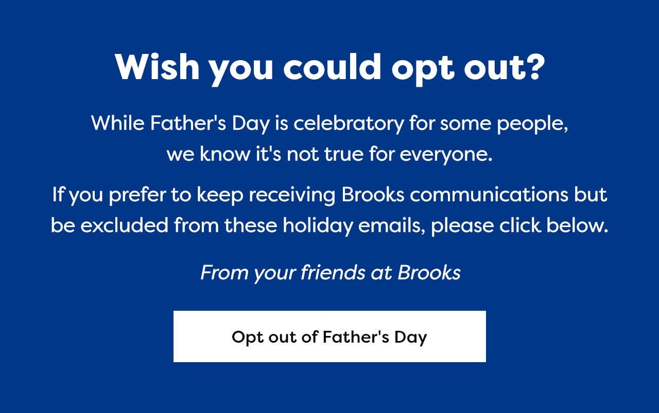 Wish you could opt out? | While Father's Day is celebratory for some people, we know it's not true for everyone. If you prefer to keep receiving Brooks communications but be excluded from these holiday emails, please click below. From your friends at Brooks | Opt out of Father's Day