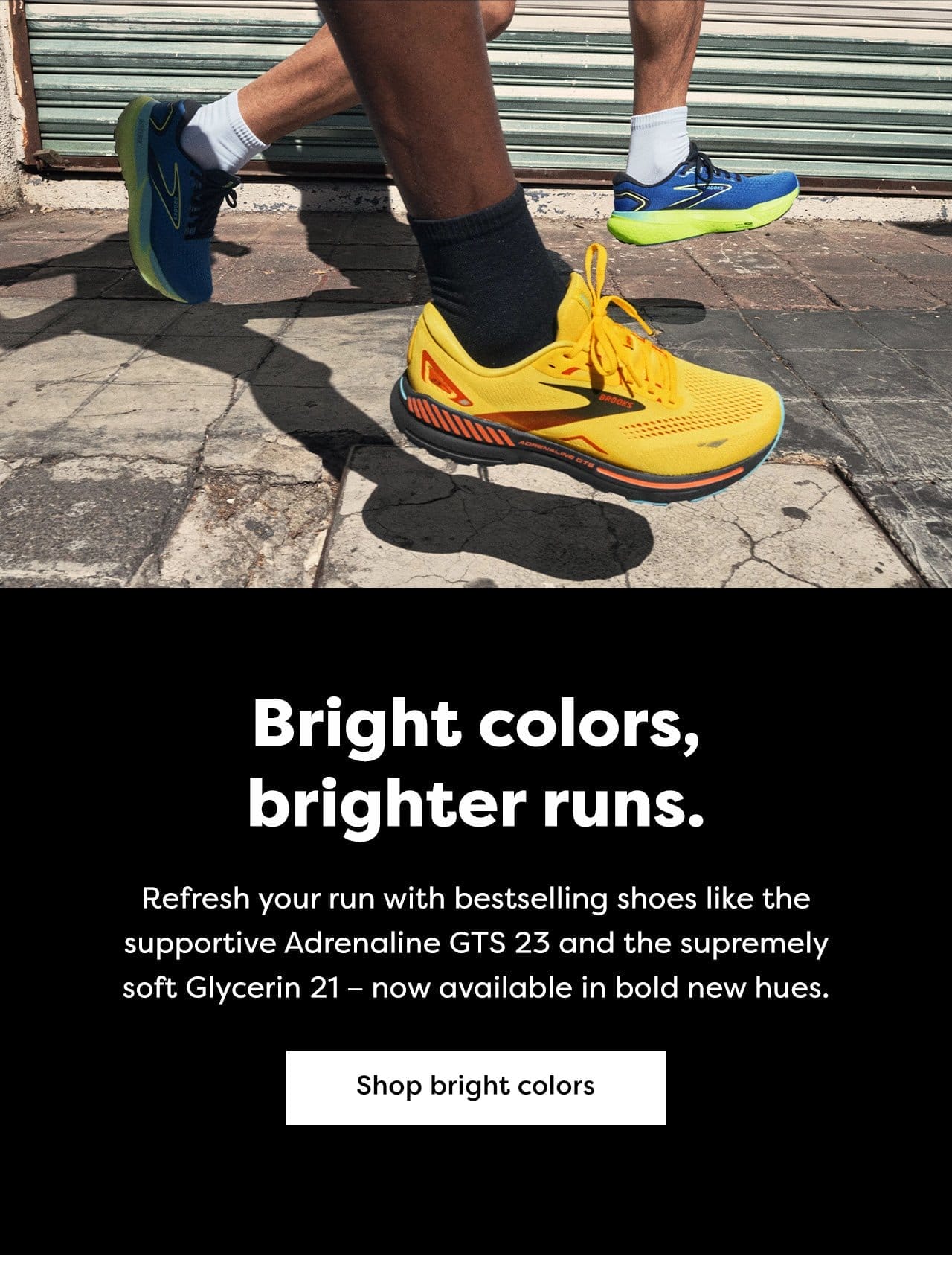 Bright colors, brighter runs. | Refresh your run with bestselling shoes like the supportive Adrenaline GTS 23 and the supremely soft Glycerin 21 -- now available in bold new hues. | Shop bright colors