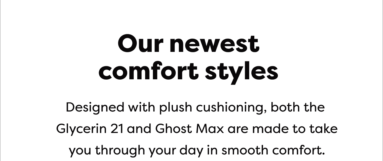 Our newest comfort styles | Designed with plush cushioning, both the Glycerin 21 and Ghost Max are made to take you through your day in smooth comfort.