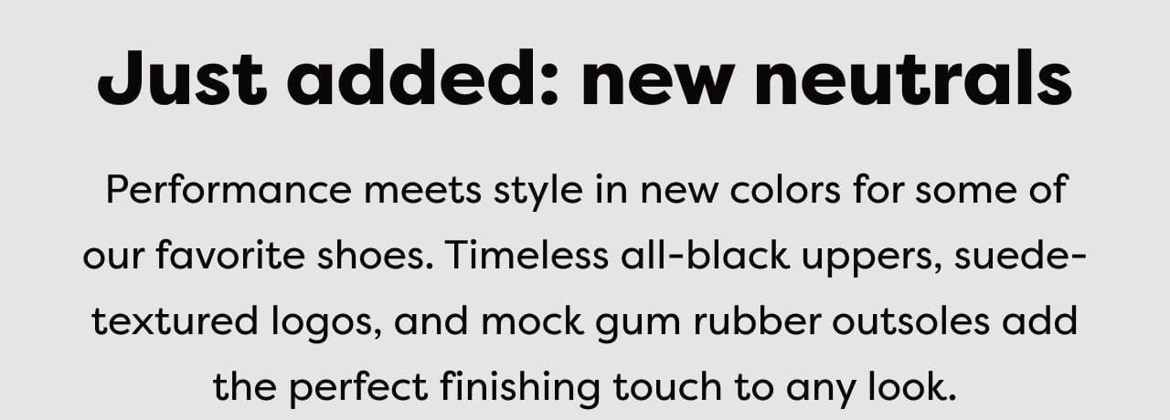 Just added: new neutrals | Performance meets style in new colors for some of our favorite shoes. Timeless all-black uppers, suede-textured logos, and mock gum rubber outsoles add the perfect finishing touch to any look.