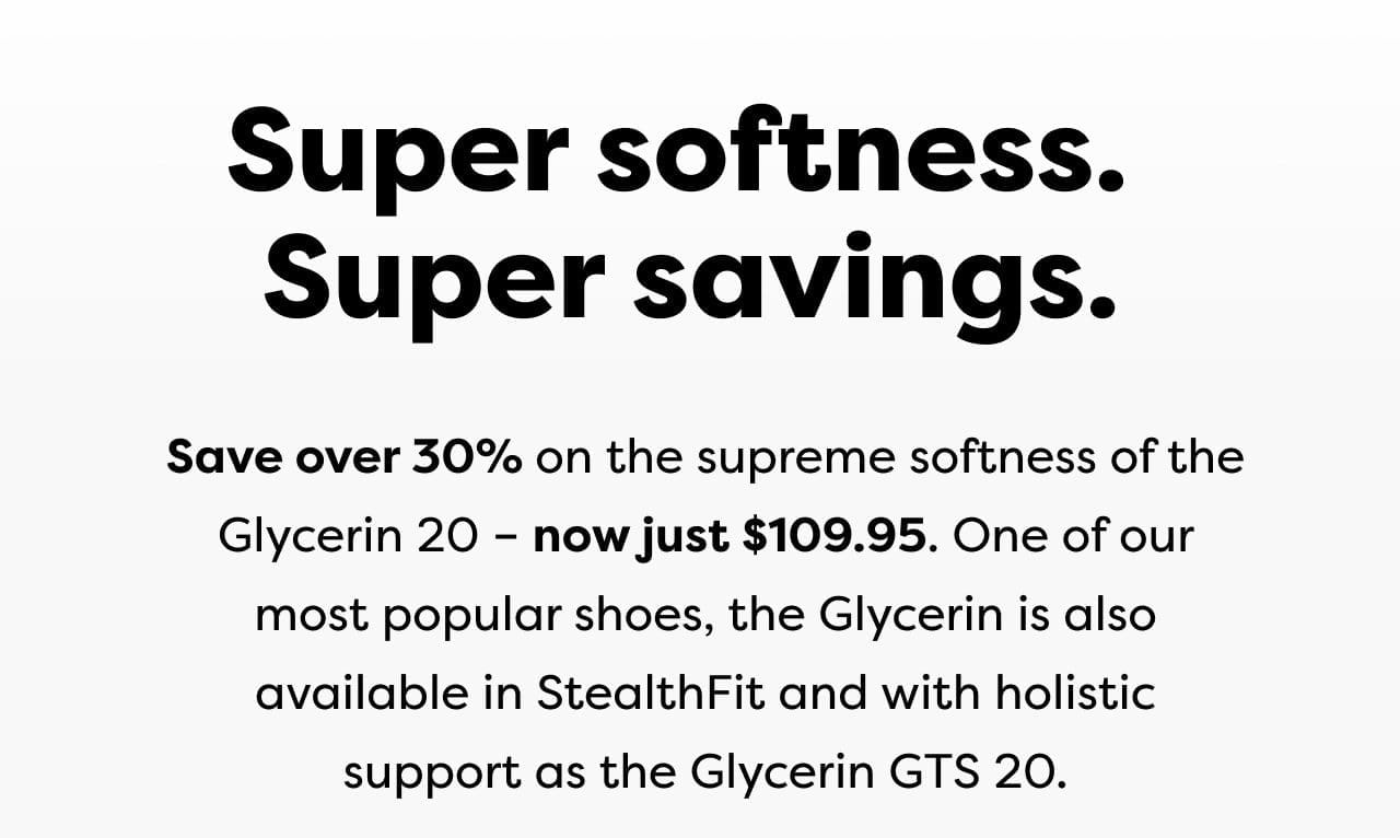 Save over 30% on the supreme softness of the Glycerin 20 - now just \\$109.95. One of our most popular shoes, the Glycerin is also available in StealthFit and with holistic support as the Glycerin GTS 20.