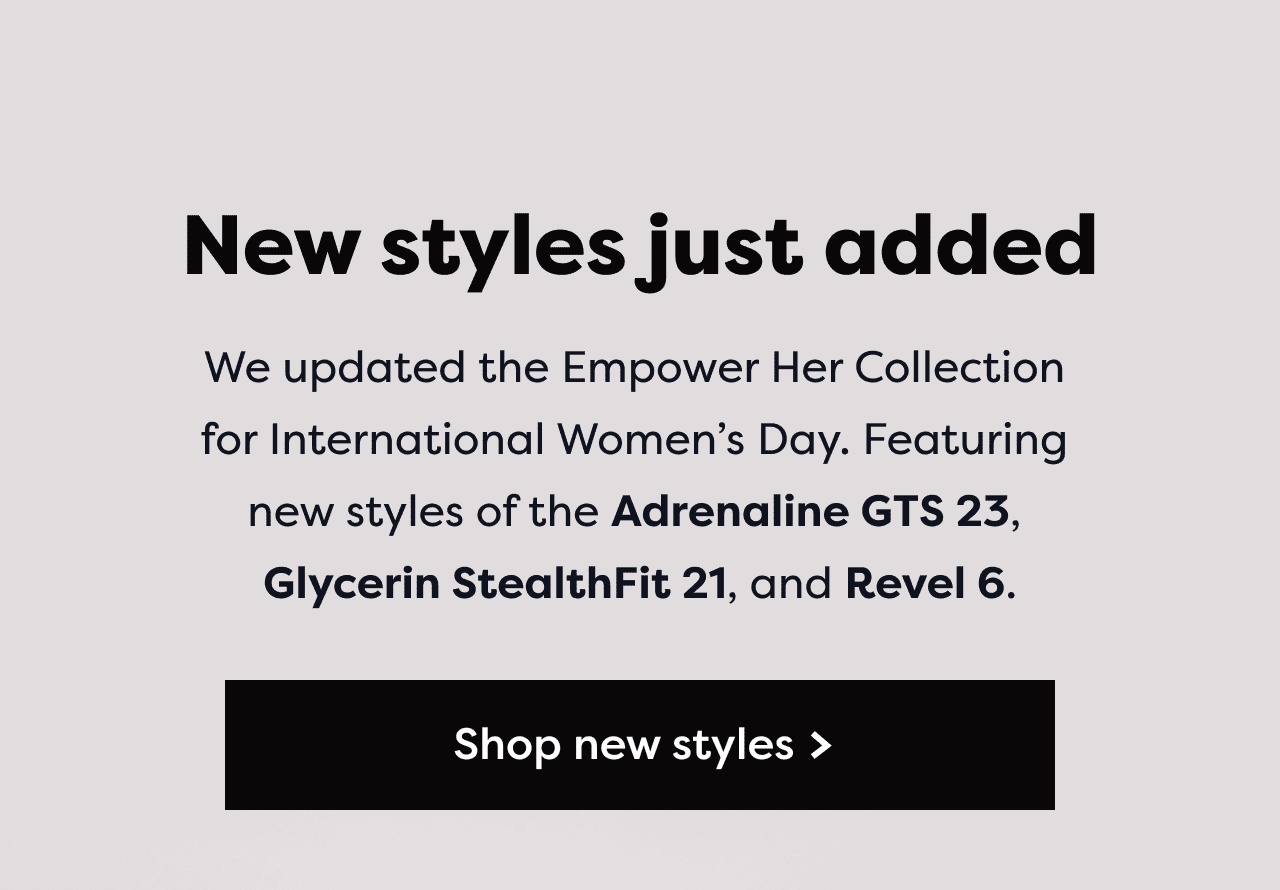 New styles just added - We updated the Empower Her Collection for International Women's Day. Featuring new styles of the Adrenaline GTS 23, Glycerin StealthFit 21, and Revel 6. Shop new styles >