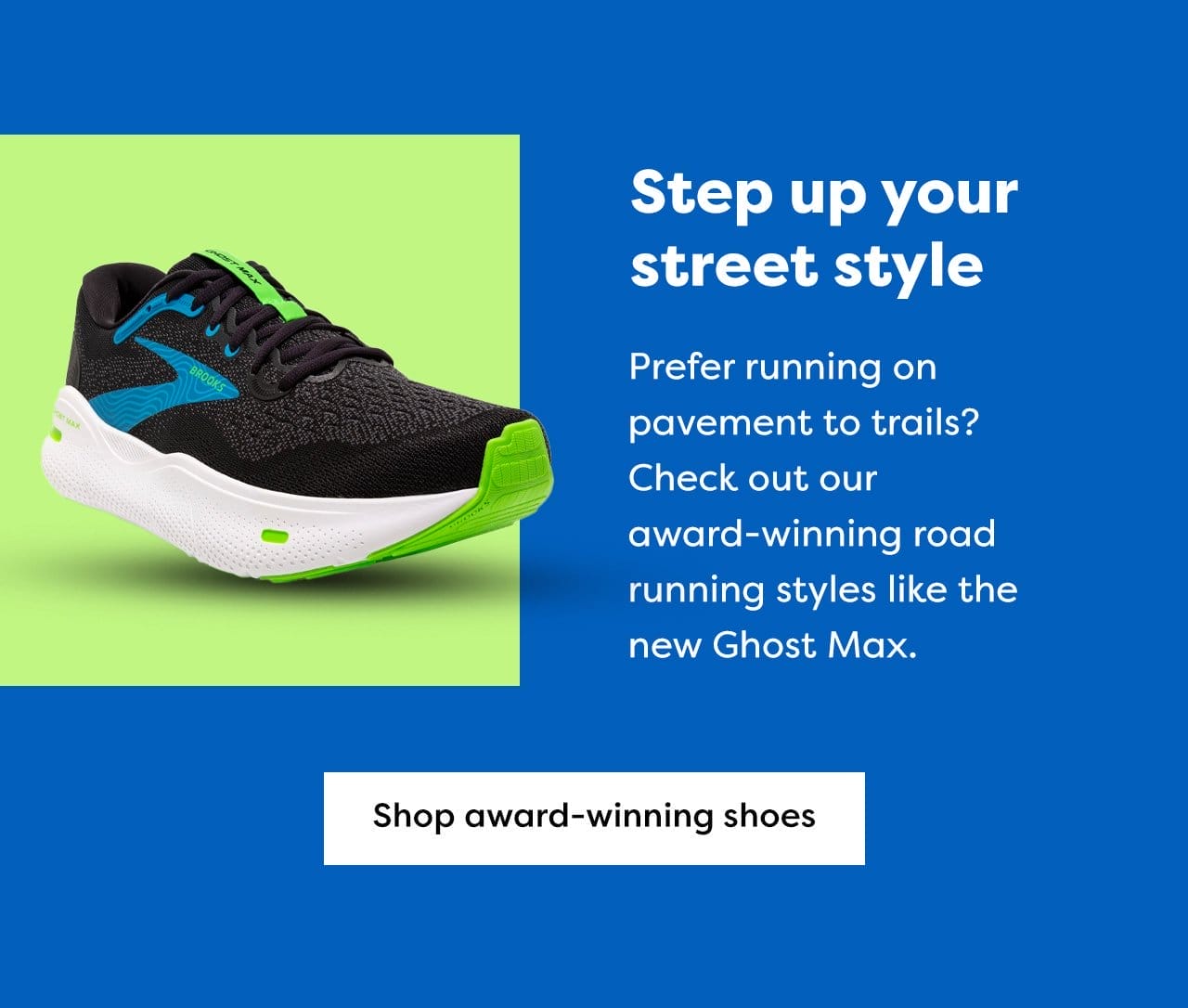 Step up your street style - Prefer running on pavement to trails? Check out our award-winning road running styles like the new Ghost Max. Shop award-winning shoes