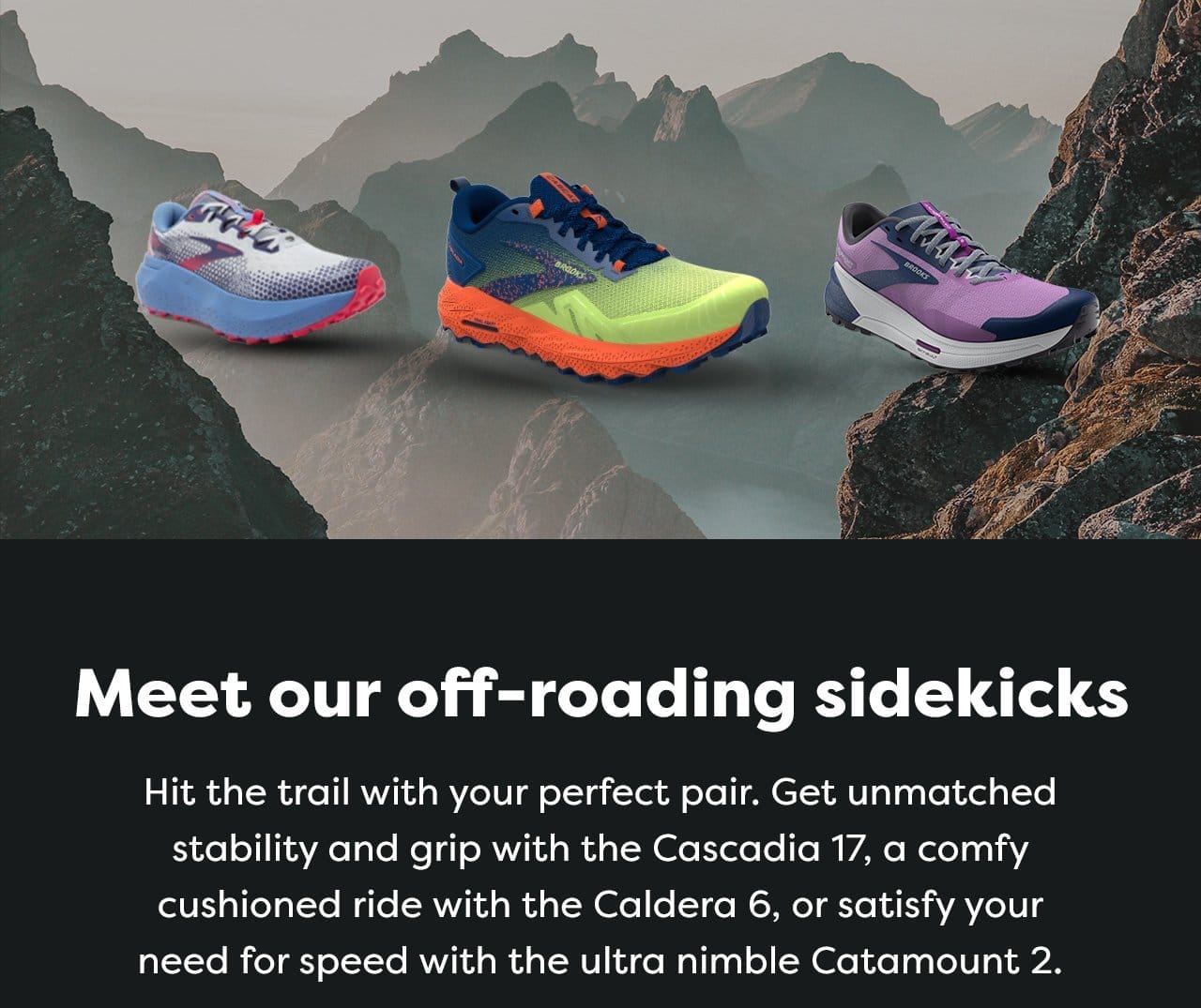 Meet our off-roading sidekicks - Hit the trail with your perfect pair. Get unmatched stability and grip with the Cascadia 17, a comfy cushioned ride with the Caldera 6, or satisfy your need for speed with the ultra nimble Catamount 3.