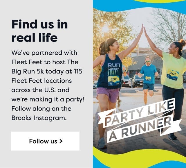 Party Like a Runner | Find us in real life | We've partnered with Fleet Feet to host The Big Run 5k today at 115 Fleet Feet locations across the U.S and we're making it a party! | Follow along on the Brooks Instagram. | Follow us>