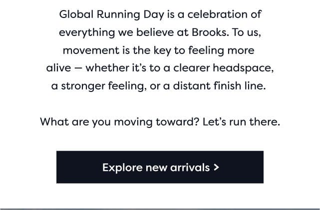 Global Running day is a celebration of everything we believe at Brooks. To us, movement is the key to feeling more alive - whether it's to a clearer headspace, a stronger feeling, or a distant finish line. | what are you moving toward? Let's run there | Explore new arrivals>