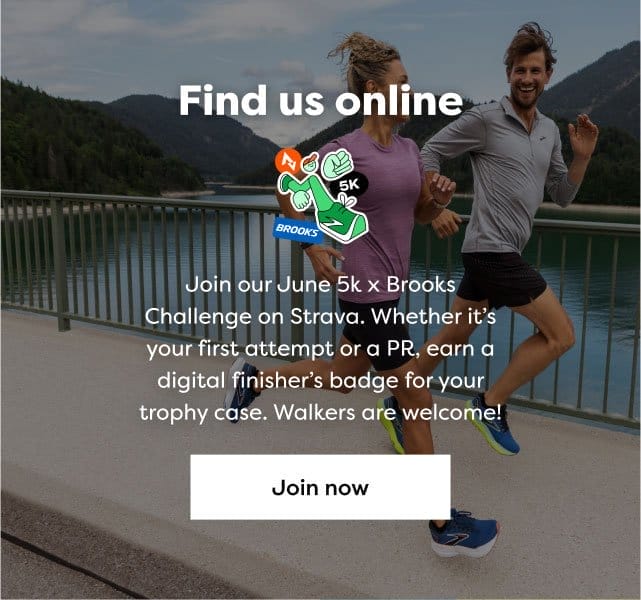 Find us online | Join our June 5k x Brooks challenge on Strava. Whether it's your first attempt or a PR, earn a digital finisher's badge for your trophy case. Walkers are welcome! | Join now