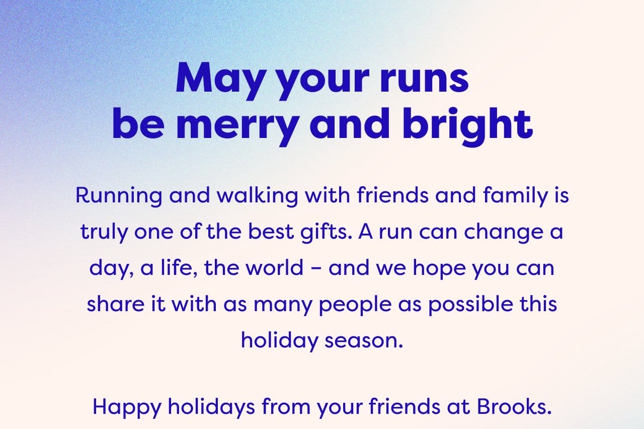 May your runs be merry and bright - Running and walking with friends and family is truly one of the best gifts. A run can change a day, a life, the world - and we hope you can share it with as many people as possible this holiday season. Happy holidays from your friends at Brooks.