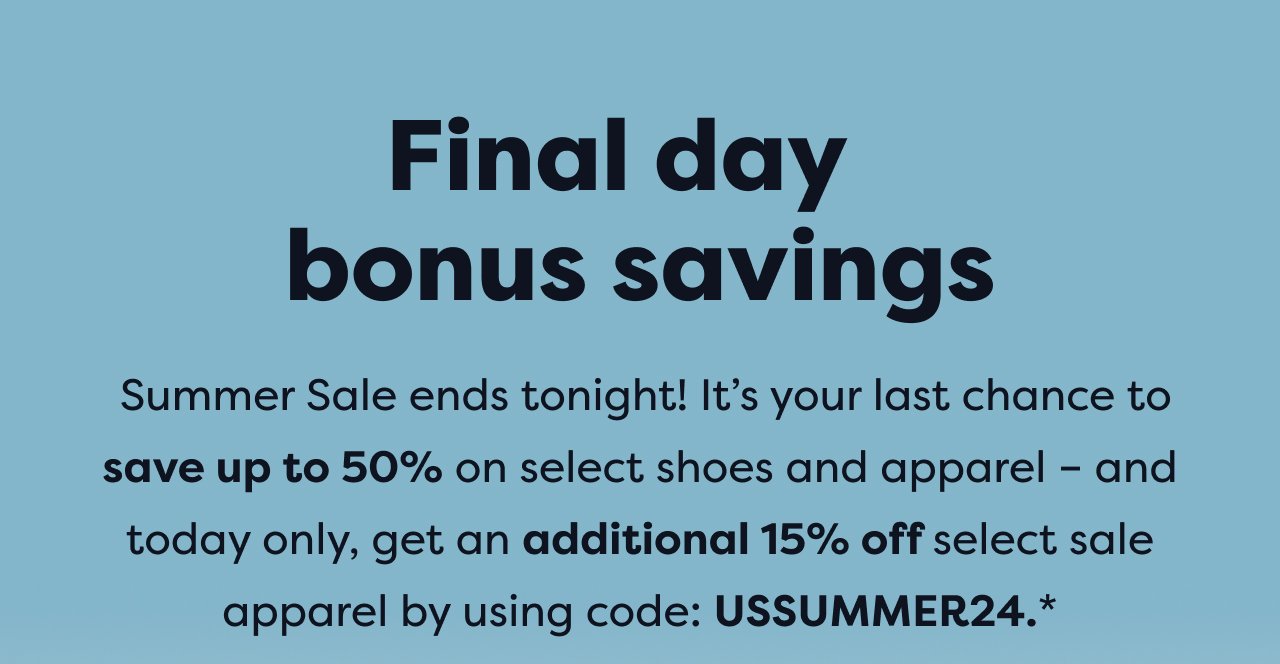 Final day bonus savings | Summer Sale ends tonight! It's your last chance to save up to 50% on select shoes and apparel - and today only, get an additional 15% off select sale apparel by using code: USSUMMER24.*