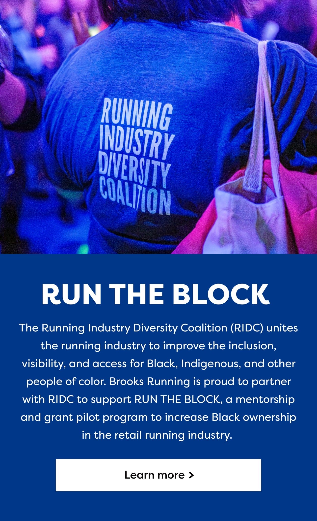RUN THE BLOCK | The Running Industry Diversity Coalition (RIDC) unites the running industry to improve the inclusion, visibility, and access for Black, Indigenous, and other people of color. Brooks is proud to partner with RIDC and support RUN THE BLOCK, an RIDC mentorship and grant pilot program to increase Black ownership in the retail running industry. | Learn more
