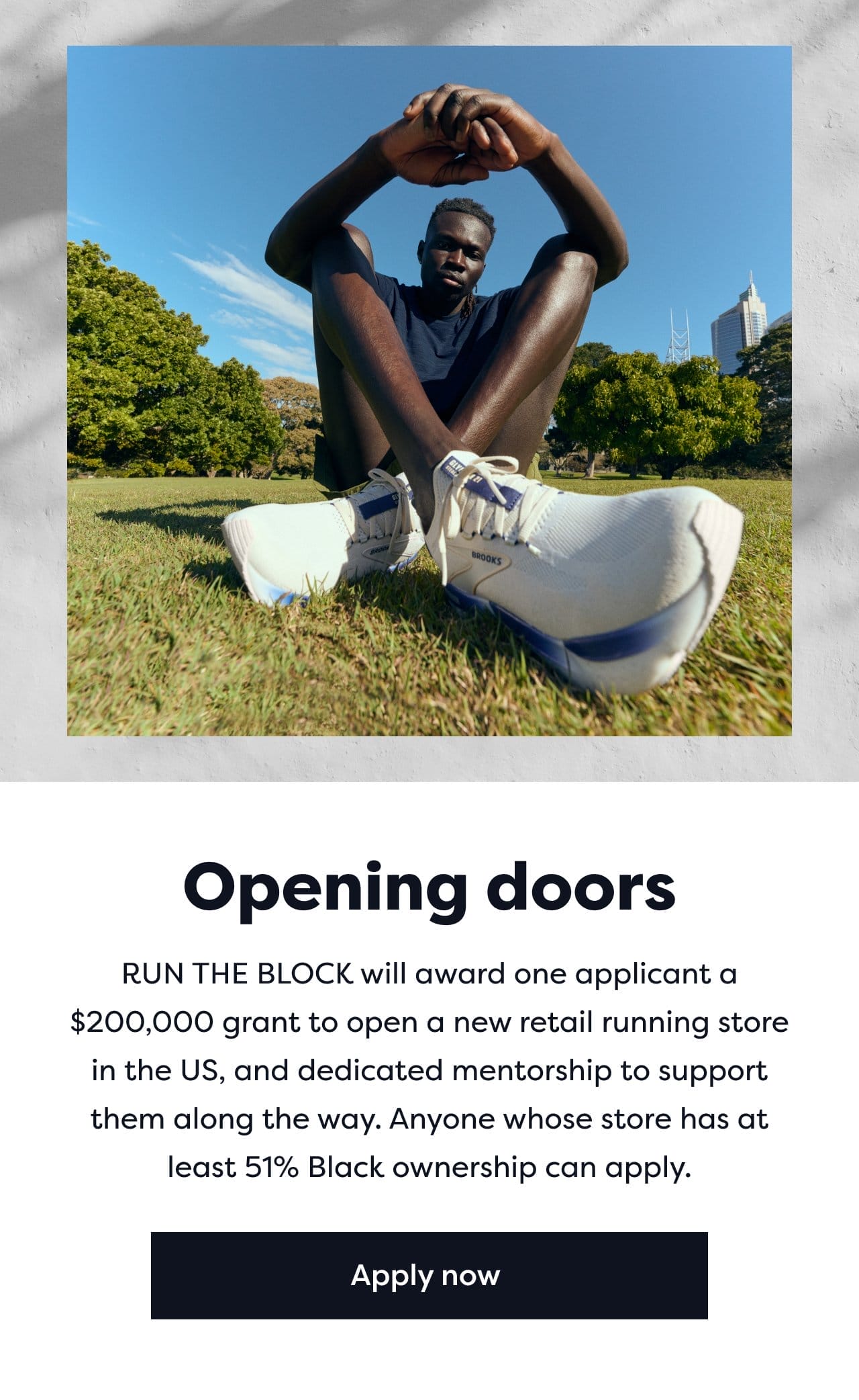Opening doors | RUN THE BLOCK will award one application a \\$200,000 grant to open a new retail running store in the US, and dedicated mentorship to support them along the way. Anyone whose store has at least 51% Black ownership can apply. | Apply now