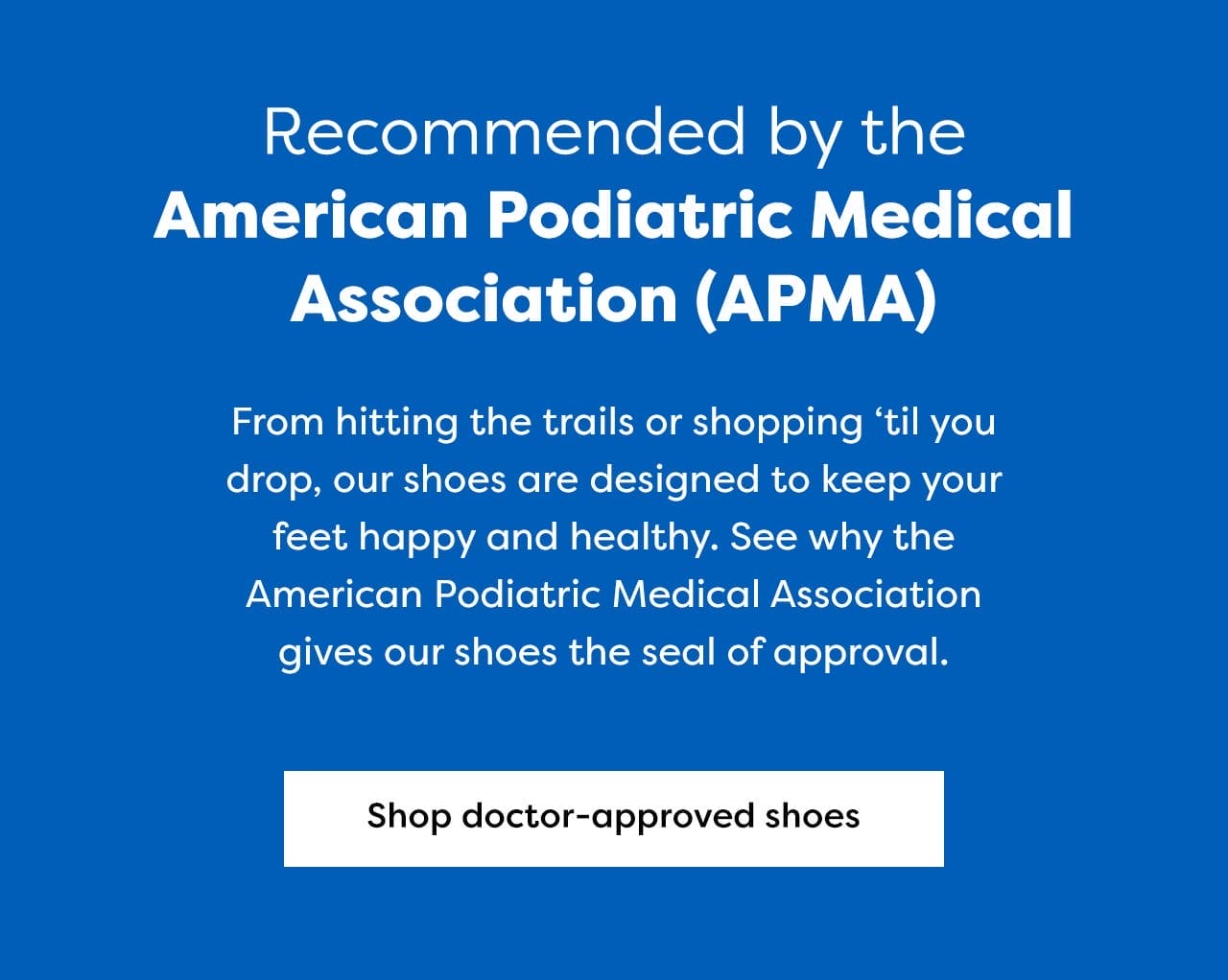 Recommded by the American Podiatric Medical Association (AMPA) - From hitting the trails or shopping 'til you drop, our shoes are designed to keep your feet happy and healthy. See why the American Podiatric Medical Association gives our shoes the seal of approval. | Shop doctor-approved shoes