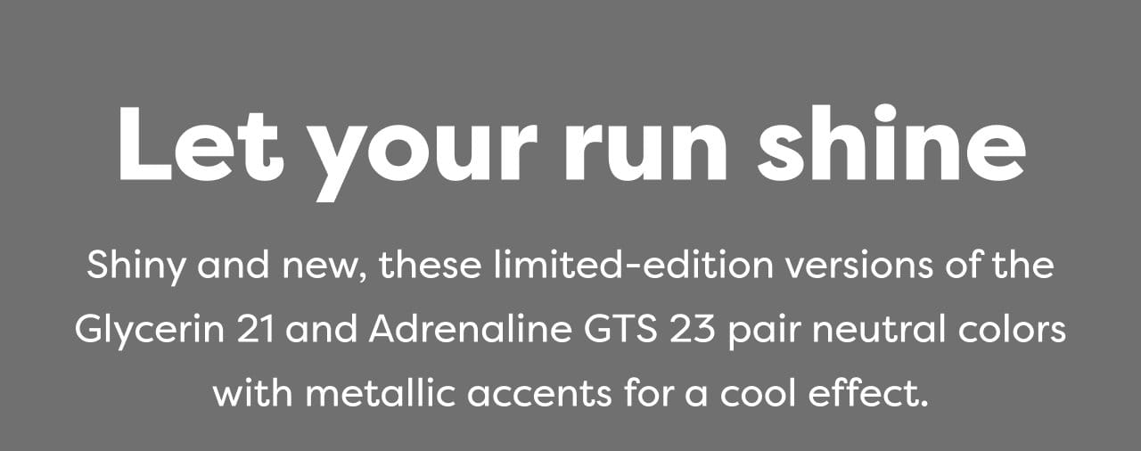 Let your run shine | Shiny and new, these limited-edition versions of the Glycerin 21 and Adrenaline GTS 23 pair neutral colors with metallic accents for a cool effect.