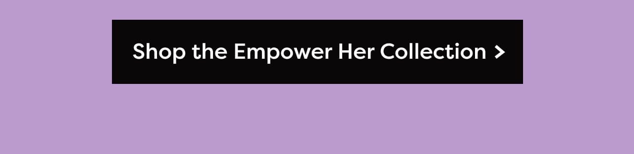 Shop the Empower Her Collection >