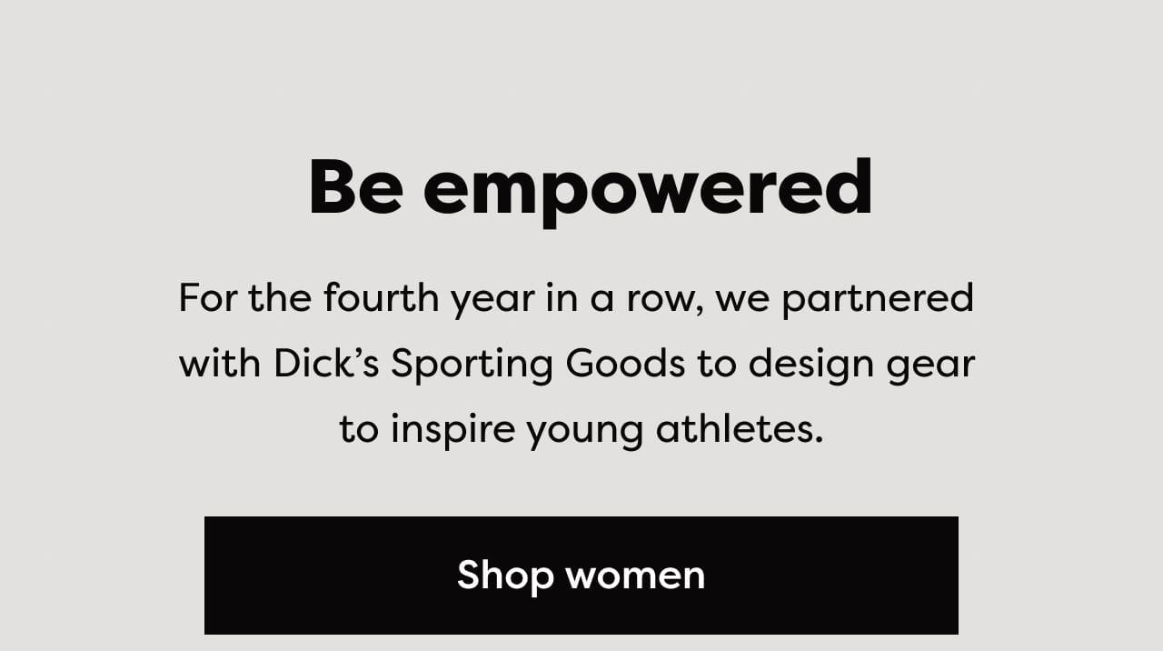 Be empowered - For the fourth year in a row, we partnered with Dick's Sporting Goods to design gear to inspire young athletes. Shop women