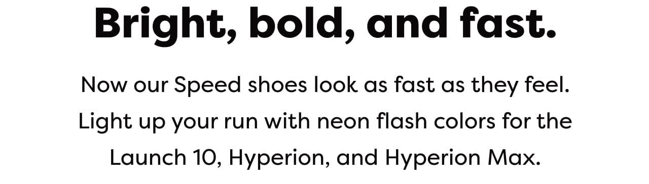 Bright, bold, and fast. - Now our Speed shoes look as fast as they feel. Light up your run with neon flash colors for the Launch 10, Hyperion, and Hyperion Max.