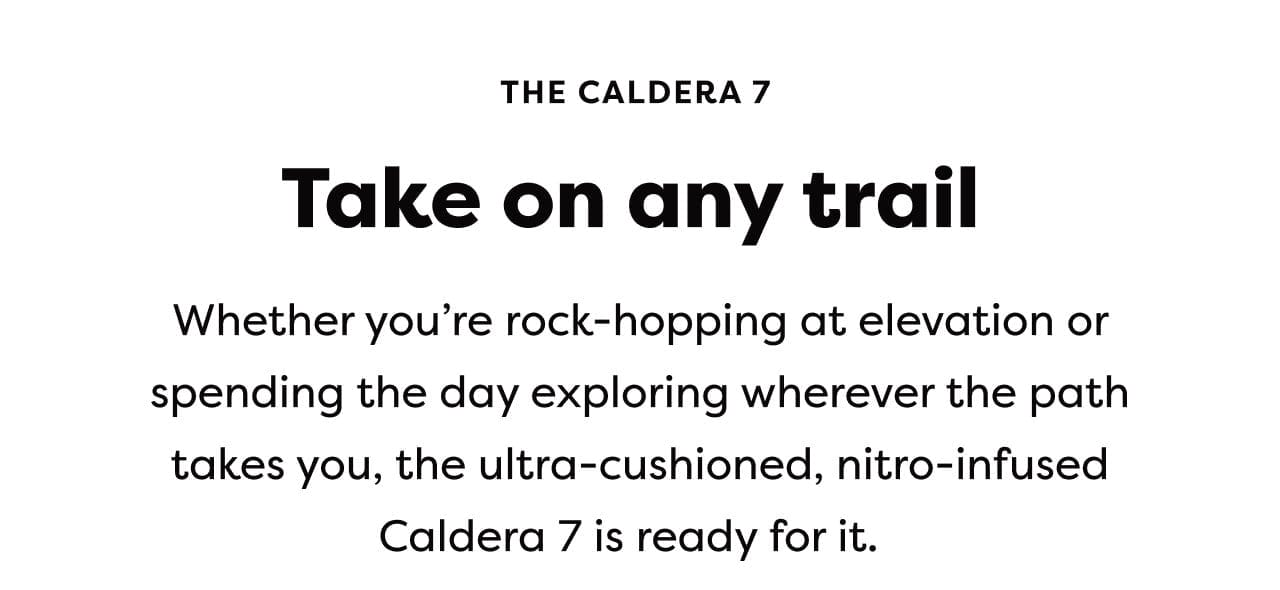 THE CALDERA 7 - Take on any trail - Whether you're rock-hopping at elevation or spending the day exploring wherever the path takes you, the ultra-cushioned, nitro-infused Caldera 7 is ready for it.