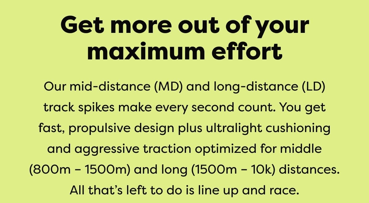 Get more out of your maximum effort | Our mid-distance (MD) and long-distance (LD) track spikes make every second count. You get fast, propulsive design plus ultralight cushioning and aggressive traction optimized for middle (800-1500m) and long (1500-10k) distances. All that's left to do is line up and race.