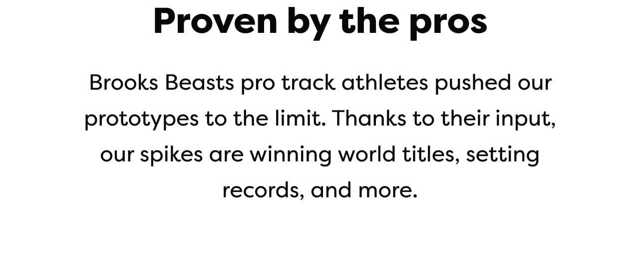 Proven by the pros | Brooks Beasts pro track athletes pushed our prototypes to the limit. Thanks to their input, our spikes are winning world titles, setting records, and more.